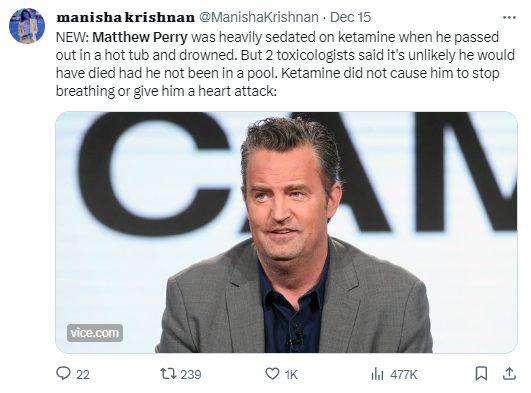 Tweet by @ManishaKrishnan "NEW: Matthew Perry was heavily sedated on ketamine when he passed out in a hot tub and drowned. But 2 toxicologists said it's unlikely he would have died had he not been in a pool. Ketamine did not cause him to stop breathing or give him a heart attack."